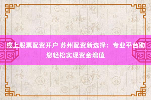 线上股票配资开户 苏州配资新选择：专业平台助您轻松实现资金增值