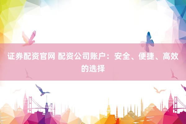 证券配资官网 配资公司账户：安全、便捷、高效的选择