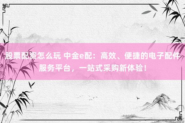 股票配资怎么玩 中金e配：高效、便捷的电子配件服务平台，一站式采购新体验！