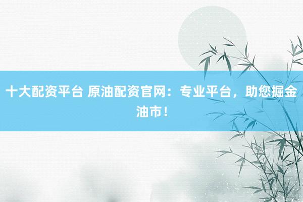 十大配资平台 原油配资官网：专业平台，助您掘金油市！