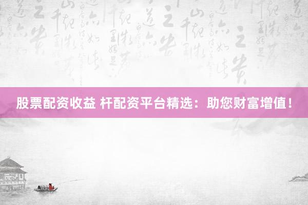 股票配资收益 杆配资平台精选：助您财富增值！