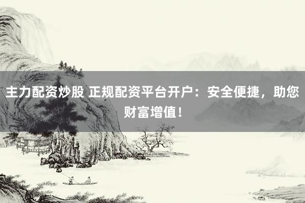 主力配资炒股 正规配资平台开户：安全便捷，助您财富增值！