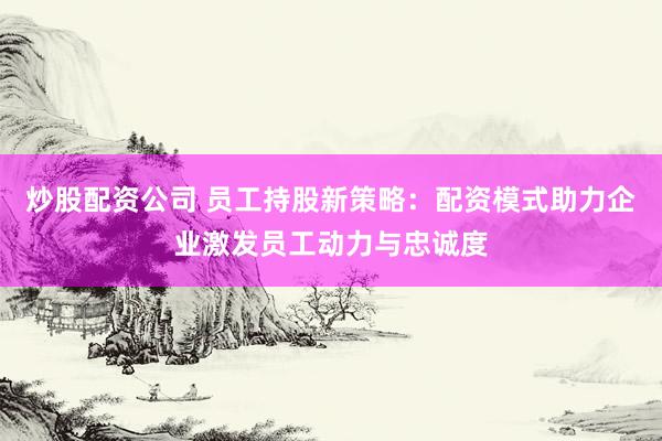 炒股配资公司 员工持股新策略：配资模式助力企业激发员工动力与忠诚度