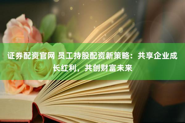 证券配资官网 员工持股配资新策略：共享企业成长红利，共创财富未来
