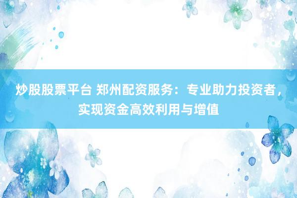 炒股股票平台 郑州配资服务：专业助力投资者，实现资金高效利用与增值