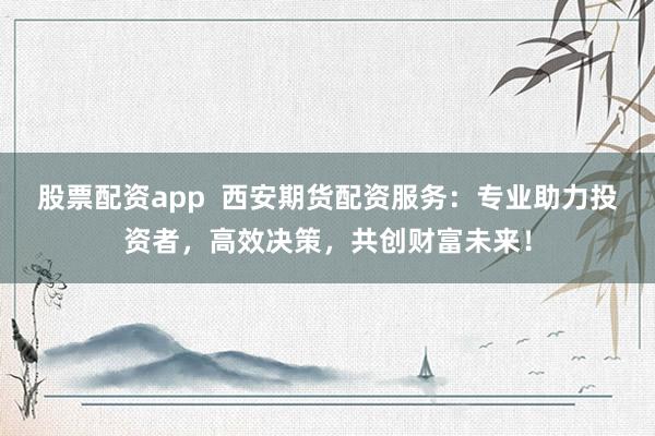 股票配资app  西安期货配资服务：专业助力投资者，高效决策，共创财富未来！