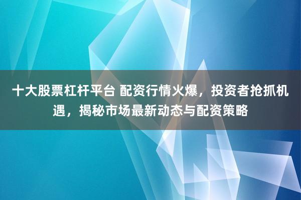十大股票杠杆平台 配资行情火爆，投资者抢抓机遇，揭秘市场最新动态与配资策略