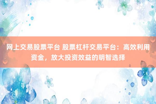 网上交易股票平台 股票杠杆交易平台：高效利用资金，放大投资效益的明智选择
