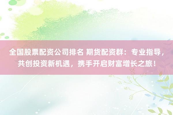 全国股票配资公司排名 期货配资群：专业指导，共创投资新机遇，携手开启财富增长之旅！