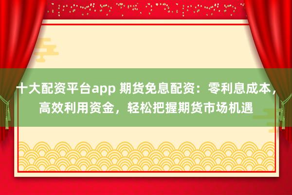 十大配资平台app 期货免息配资：零利息成本，高效利用资金，轻松把握期货市场机遇