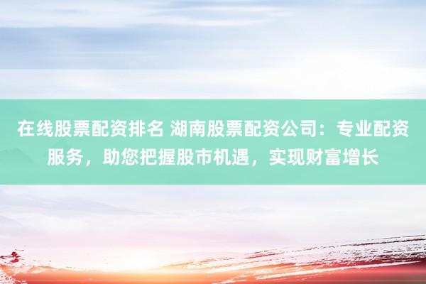 在线股票配资排名 湖南股票配资公司：专业配资服务，助您把握股市机遇，实现财富增长