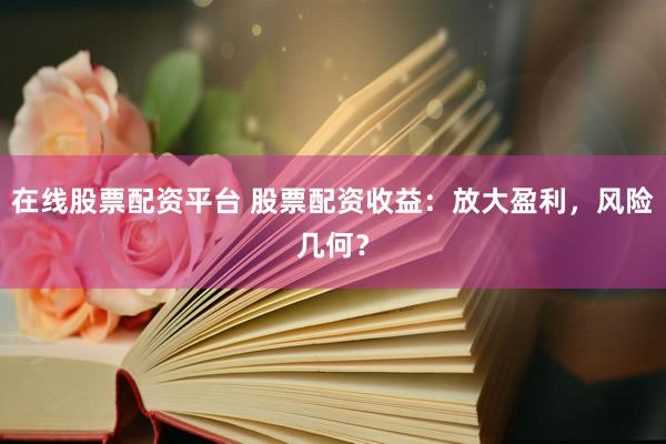 在线股票配资平台 股票配资收益：放大盈利，风险几何？