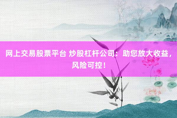 网上交易股票平台 炒股杠杆公司：助您放大收益，风险可控！