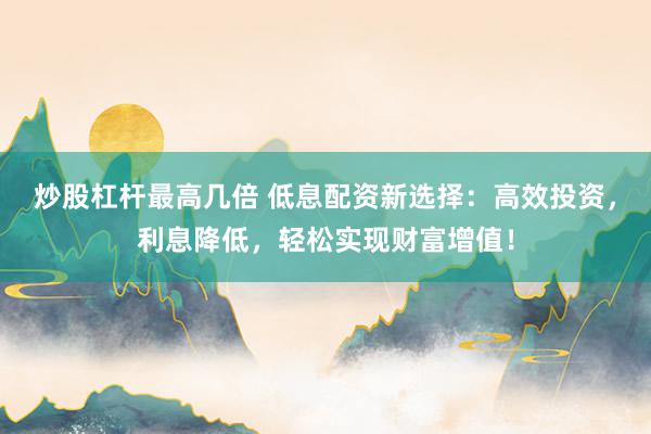 炒股杠杆最高几倍 低息配资新选择：高效投资，利息降低，轻松实现财富增值！