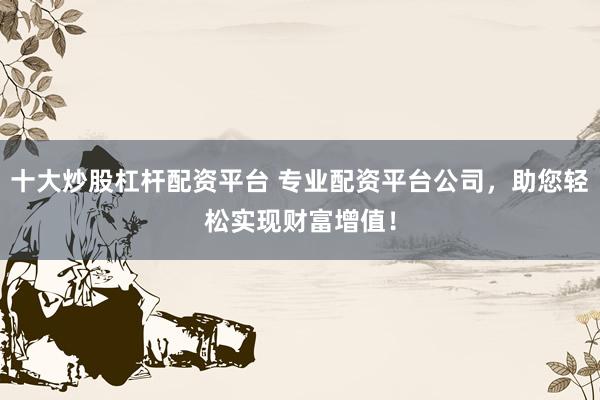 十大炒股杠杆配资平台 专业配资平台公司，助您轻松实现财富增值！