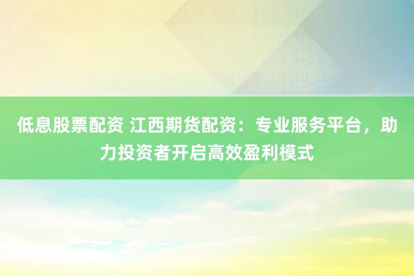 低息股票配资 江西期货配资：专业服务平台，助力投资者开启高效盈利模式