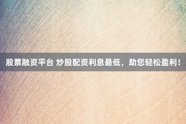 股票融资平台 炒股配资利息最低，助您轻松盈利！