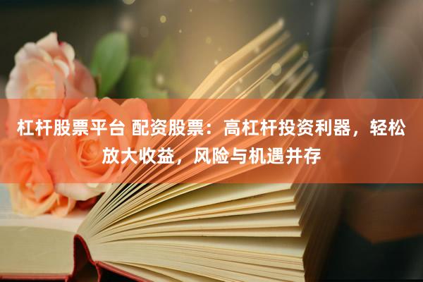 杠杆股票平台 配资股票：高杠杆投资利器，轻松放大收益，风险与机遇并存