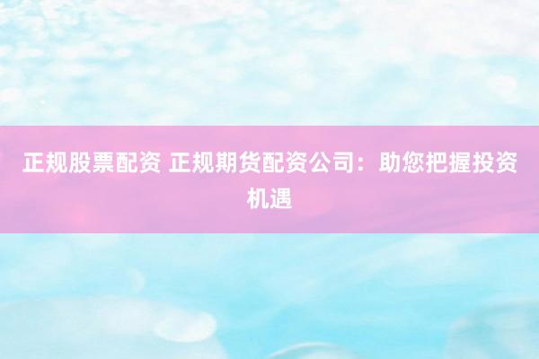 正规股票配资 正规期货配资公司：助您把握投资机遇