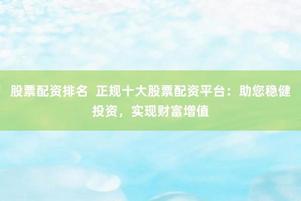 股票配资排名  正规十大股票配资平台：助您稳健投资，实现财富增值