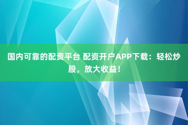 国内可靠的配资平台 配资开户APP下载：轻松炒股，放大收益！