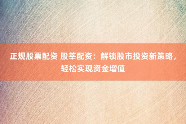 正规股票配资 股莘配资：解锁股市投资新策略，轻松实现资金增值