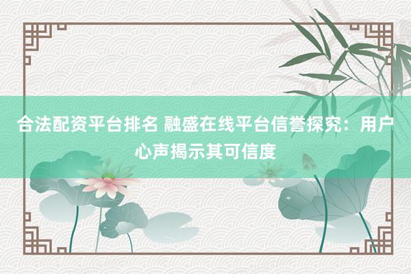 合法配资平台排名 融盛在线平台信誉探究：用户心声揭示其可信度