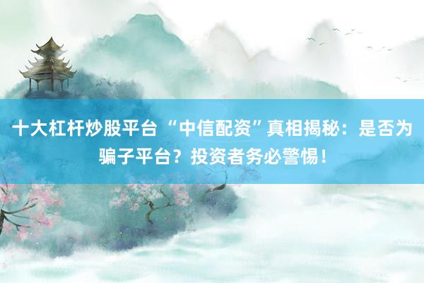 十大杠杆炒股平台 “中信配资”真相揭秘：是否为骗子平台？投资者务必警惕！
