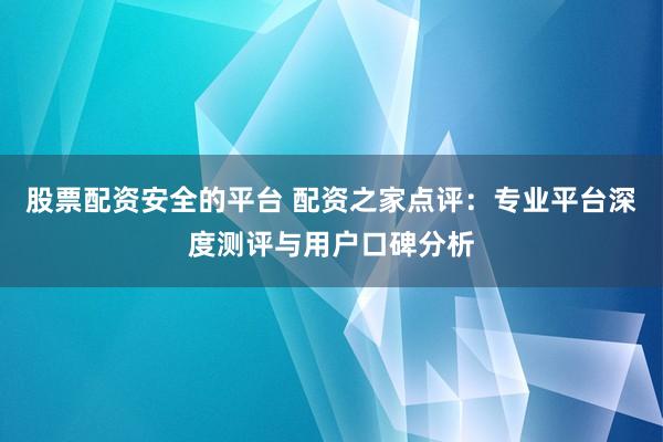 股票配资安全的平台 配资之家点评：专业平台深度测评与用户口碑分析