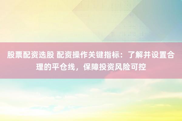 股票配资选股 配资操作关键指标：了解并设置合理的平仓线，保障投资风险可控