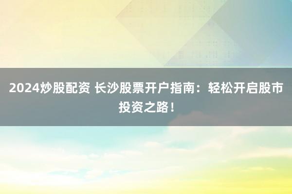 2024炒股配资 长沙股票开户指南：轻松开启股市投资之路！