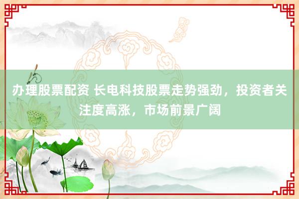 办理股票配资 长电科技股票走势强劲，投资者关注度高涨，市场前景广阔
