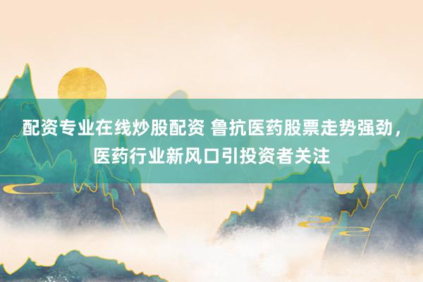 配资专业在线炒股配资 鲁抗医药股票走势强劲，医药行业新风口引投资者关注