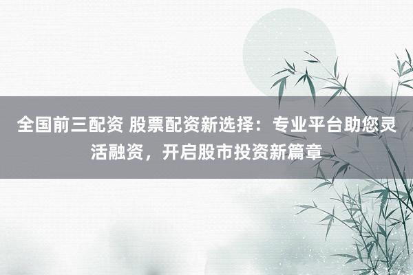 全国前三配资 股票配资新选择：专业平台助您灵活融资，开启股市投资新篇章