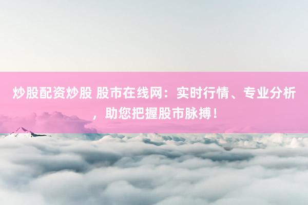 炒股配资炒股 股市在线网：实时行情、专业分析，助您把握股市脉搏！