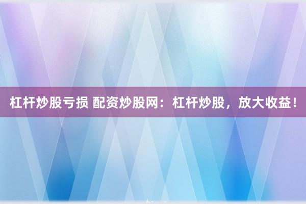 杠杆炒股亏损 配资炒股网：杠杆炒股，放大收益！