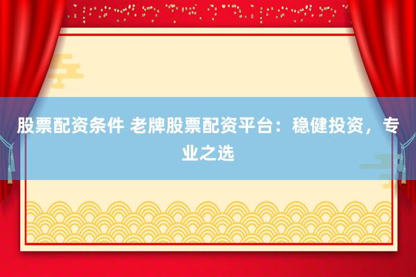 股票配资条件 老牌股票配资平台：稳健投资，专业之选