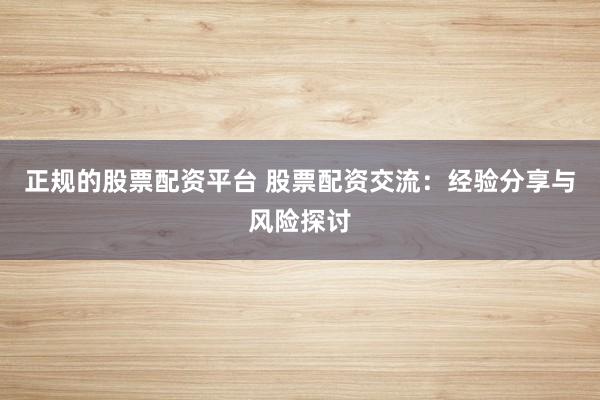 正规的股票配资平台 股票配资交流：经验分享与风险探讨