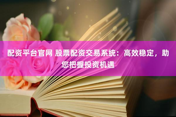 配资平台官网 股票配资交易系统：高效稳定，助您把握投资机遇