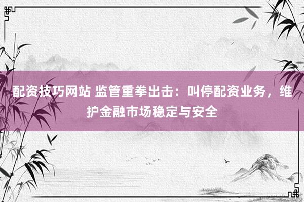 配资技巧网站 监管重拳出击：叫停配资业务，维护金融市场稳定与安全