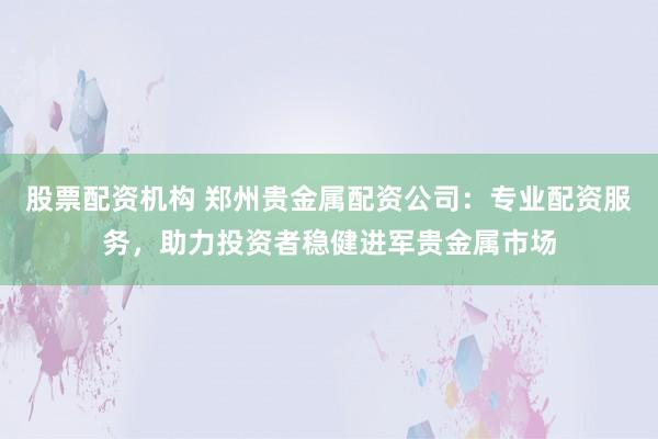 股票配资机构 郑州贵金属配资公司：专业配资服务，助力投资者稳健进军贵金属市场