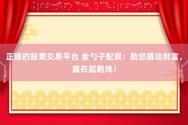 正规的股票交易平台 金勺子配资：助您撬动财富，赢在起跑线！