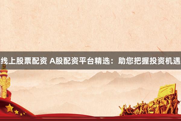 线上股票配资 A股配资平台精选：助您把握投资机遇