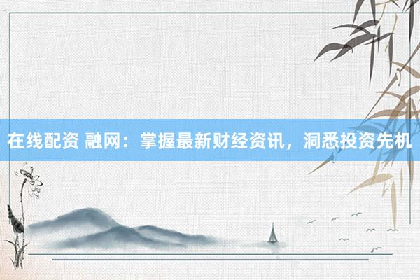 在线配资 融网：掌握最新财经资讯，洞悉投资先机