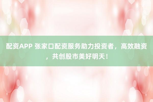 配资APP 张家口配资服务助力投资者，高效融资，共创股市美好明天！