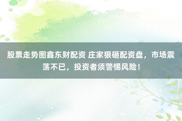 股票走势图鑫东财配资 庄家狠砸配资盘，市场震荡不已，投资者须警惕风险！