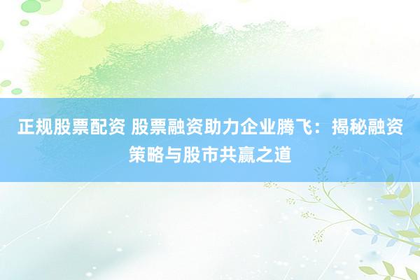 正规股票配资 股票融资助力企业腾飞：揭秘融资策略与股市共赢之道