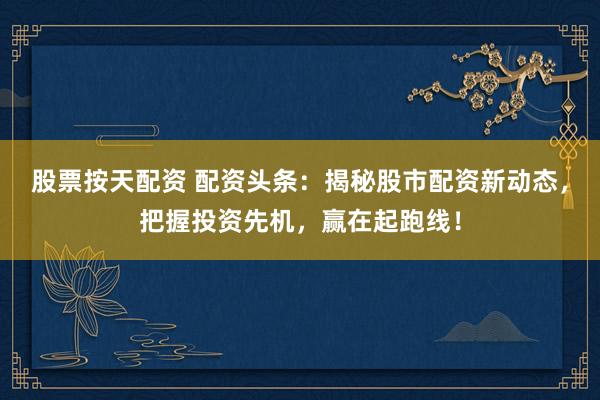 股票按天配资 配资头条：揭秘股市配资新动态，把握投资先机，赢在起跑线！