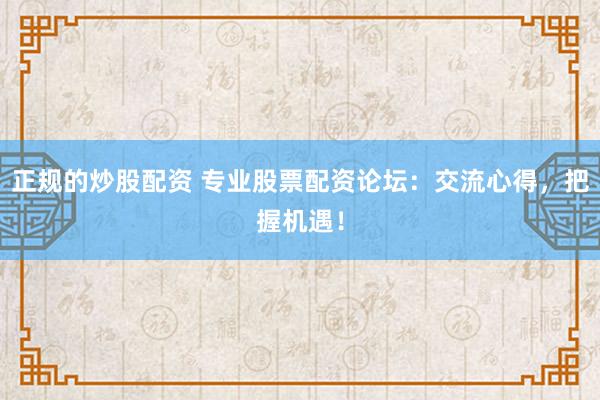 正规的炒股配资 专业股票配资论坛：交流心得，把握机遇！
