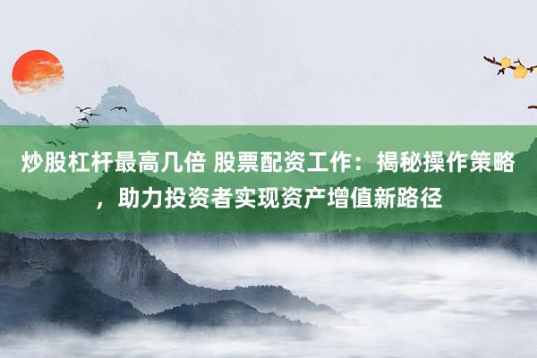 炒股杠杆最高几倍 股票配资工作：揭秘操作策略，助力投资者实现资产增值新路径